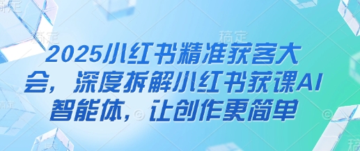 2025小红书精准获客大会,深度拆解小红书获课AI智能体,让创作更简单-有点东西站